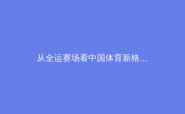 从全运赛场看中国体育新格局：新星崛起与老将坚守的时代交响 - 4