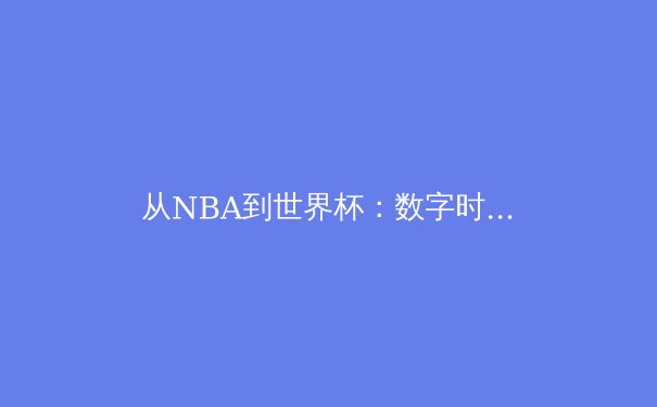 从NBA到世界杯：数字时代体育赛事的商业变革与观众体验重构 - 3
