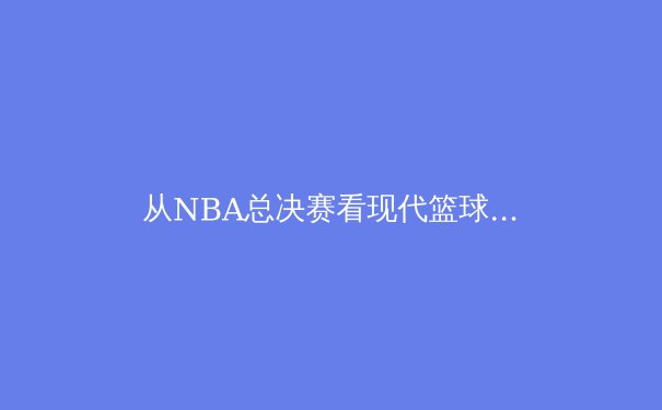 从NBA总决赛看现代篮球的战术演进与球星个人英雄主义的博弈