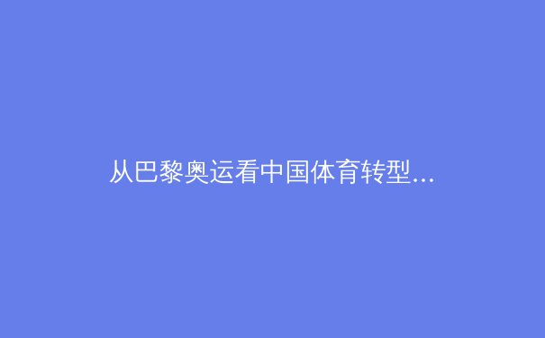 从巴黎奥运看中国体育转型：竞技巅峰之上的全民健康新命题 - 4