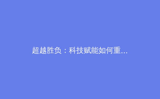 超越胜负：科技赋能如何重塑现代体育竞技与观赛体验 - 3
