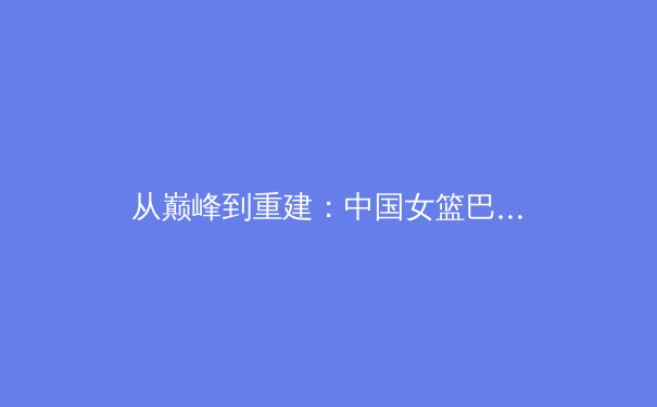 从巅峰到重建：中国女篮巴黎奥运周期的挑战与转型之路 - 2